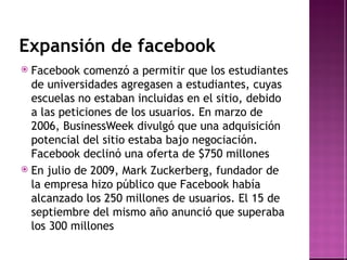 Expansión de facebook Facebook comenzó a permitir que los estudiantes de universidades agregasen a estudiantes, cuyas escuelas no estaban incluidas en el sitio, debido a las peticiones de los usuarios. En marzo de 2006, BusinessWeek  divulgó que una adquisición potencial del sitio estaba bajo negociación. Facebook declinó una oferta de $750 millones En julio de 2009, Mark Zuckerberg, fundador de la empresa hizo público que Facebook había alcanzado los 250 millones de usuarios .  El 15 de septiembre del mismo año anunció que superaba los 300 millones 