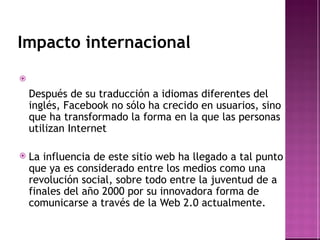 Impacto internacional Después de su traducción a idiomas diferentes del inglés, Facebook no sólo ha crecido en usuarios, sino que ha transformado la forma en la que las personas utilizan  Internet La influencia de este sitio web ha llegado a tal punto que ya es considerado entre los medios como una revolución social, sobre todo entre la juventud de a finales del año 2000 por su innovadora forma de comunicarse a través de la  Web 2.0 actualmente. 