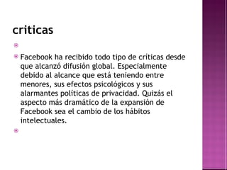 criticas Facebook ha recibido todo tipo de críticas desde que alcanzó difusión global. Especialmente debido al alcance que está teniendo entre menores, sus efectos psicológicos y sus alarmantes políticas de privacidad.  Quizás el aspecto más dramático de la expansión de Facebook sea el cambio de los hábitos intelectuales . 