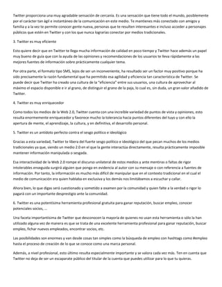 Twitter proporciona una muy agradable sensación de cercanía. Es una sensación que tiene todo el mundo, posiblemente
por el carácter tan ágil e instantáneo de la comunicación en este medio. Te mantienes más conectado con amigos y
familia y a la vez te permite conocer gente nueva, personas que te resulten interesantes e incluso acceder a personajes
públicos que estén en Twitter y con los que nunca lograrías conectar por medios tradicionales.
3. Twitter es muy eficiente
Esto quiere decir que en Twitter te llega mucha información de calidad en poco tiempo y Twitter hace además un papel
muy bueno de guía que con la ayuda de las opiniones y recomendaciones de los usuarios te lleva rápidamente a las
mejores fuentes de información sobre prácticamente cualquier tema.
Por otra parte, el formato tipo SMS, lejos de ser un inconveniente, ha resultado ser un factor muy positivo porque ha
sido precisamente la razón fundamental que ha permitido esa agilidad y eficiencia tan característica de Twitter. Se
puede decir que Twitter ha creado una cultura de la “eficiencia” entre sus usuarios, una cultura de aprovechar al
máximo el espacio disponible e ir al grano, de distinguir el grano de la paja, lo cual es, sin duda, un gran valor añadido de
Twitter.
4. Twitter es muy enriquecedor
Como todos los medios de la Web 2.0, Twitter cuenta con una increíble variedad de puntos de vista y opiniones, esto
resulta enormemente enriquecedor y favorece mucho la tolerancia hacia puntos diferentes del tuyo y con ello la
apertura de mente, el aprendizaje, la cultura, y en definitiva, el desarrollo personal.
5. Twitter es un antídoto perfecto contra el sesgo político e ideológico
Gracias a esta variedad, Twitter te libera del fuerte sesgo político e ideológico del que pecan muchos de los medios
tradicionales ya que, siendo un medio 2.0 en el que la gente interactúa directamente, resulta prácticamente imposible
mantener información manipulada o sesgada.
Esa interactividad de la Web 2.0 rompe el discurso unilateral de estos medios y ante mentiras o faltas de rigor
intolerables enseguida surgirá alguien que ponga en evidencia al autor con su mensaje o con referencia a fuentes de
información. Por tanto, la información es mucho más difícil de manipular que en el contexto tradicional en el cual el
medio de comunicación era quien hablaba en exclusiva y los demás nos limitábamos a escuchar y callar.
Ahora bien, lo que digas será cuestionado y sometido a examen por la comunidad y quien falte a la verdad o rigor lo
pagará con un importante desprestigio ante la comunidad.
6. Twitter es una potentísima herramienta profesional gratuita para ganar reputación, buscar empleo, conocer
potenciales socios, …
Una faceta importantísima de Twitter que desconocen la mayoría de quienes no usan esta herramienta o sólo la han
utilizado alguna vez de manera es que se trata de una excelente herramienta profesional para ganar reputación, buscar
empleo, fichar nuevos empleados, encontrar socios, etc.
Las posibilidades son enormes y van desde cosas tan simples como la búsqueda de empleo con hashtags como #empleo
hasta el proceso de creación de lo que se conoce como una marca personal.
Además, a nivel profesional, esto último resulta especialmente importante y se valora cada vez más. Ten en cuenta que
Twitter no deja de ser un escaparate público del titular de la cuenta que puedes utilizar para lo que tu quieras.

 