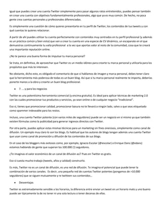 Igual que puedes crear una cuenta Twitter simplemente para pasar algunos ratos entretenidos, puedes pensar también
en crear una cuenta con objetivos fundamentalmente profesionales, algo que ya es muy común. De hecho, no poca
gente crea cuentas personales y profesionales diferenciadas.
Es simplemente una cuestión de cómo quieres presentarte en tu perfil de Twitter, los contenidos de tus tweets y con
qué cuentas te quieres relacionar.
A partir de ahí puedes utilizar tu cuenta perfectamente con contenidos muy centrados en tu perfil profesional (y además
es un práctica común y bien vista) que van a crear tu cuenta en una especie de CV dinámico, un escaparate en el que
demuestras continuamente tu valía profesional a la vez que aportas valor al resto de la comunidad, cosa que te creará
una importante reputación online.
¿No te parece una buena forma de impulsar tu marca personal?
Se trata, en definitiva, de aprovechar que Twitter es un medio idóneo para crearte tu marca personal y utilizarla para los
propósitos que más te interesen.
No obstante, dicho esto, es obligado el comentario de que si hablamos de imagen y marca personal, debes tener claro
que la herramienta más poderosa de todas es un buen blog. Así que si tu marca personal realmente te importa, deberías
ponerte manos a la obra y crearte un buen blog profesional.
7. … y para los negocios
Twitter es una potentísima herramienta comercial (y encima gratuita). Es ideal para aplicar técnicas de marketing 2.0
con las cuales promocionar tus productos y servicios, ya sean online o de cualquier negocio “tradicional”.
Eso sí, tienes que promocionar calidad, promocionar basura no te llevará a ningún lado, salvo a que seas etiquetado
como spammer indeseable para los restos.
Incluso, una cuenta Twitter potente (con varios miles de seguidores) puede ser un negocio en sí mismo ya que también
existen fórmulas como la publicidad para generar ingresos directos con Twitter.
Por otra parte, puedes aplicar estas mismas técnicas para un marketing sin fines onerosos, simplemente como canal de
difusión. Un ejemplo muy claro lo son los blogs. Es habitual que los autores de blogs tengan además una cuenta Twitter
que usan como canal de promoción y difusión de los contenidos de sus blogs.
En el caso de los bloggers más exitosos como, por ejemplo, Ignacio Escolar (@iescolar) o Enrique Dans (@edans)
estamos hablando de gente que superan los 100.000 (!) seguidores.
¿Te imaginas el valor económico de un canal de difusión así? Pues en Twitter es gratis.
Eso sí cuesta mucho trabajo (tweets, años y calidad) construirlo.
Es más, Twitter no es un canal de difusión, es una red de difusión. Te imagina el potencial que puede tener la
combinación de varios canales. Es decir, una pequeña red de cuentas Twitter potentes (pongamos de >10.000
seguidores) que se siguen mutuamente y re twitteen sus contenidos…
Desventajas
Twitter es extremadamente sensible a los horarios, la diferencia entre enviar un tweet en un horario malo y uno bueno
puede ser típicamente la de no tener ni una sola lectura o tener decenas de ellas.

 