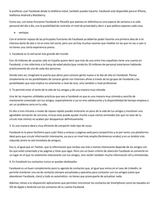 Si prefieres usar Facebook desde tu teléfono móvil, también puedes hacerlo. Facebook está disponible para el iPhone,
teléfonos Android y Blackberry.
Como ves, con estas funciones Facebook la filosofía que plantea en definitiva es una especie de ventana a tu vida
personal del día a día, con la posibilidad de controlar el nivel de privacidad y decir a qué público expones cada cosa.
ventajas
Con el anterior repaso de las principales funciones de Facebook ya deberías poder hacerte una primera idea de si te
interesa darte de alta o no en esta red social, pero aun así hay muchas razones que meditar en las que no vas a caer si
no tienes una cierta experiencia previa.
1. Facebook es la red social más grande del mundo
Con 16 millones de usuarios solo en España quiere decir que más de uno entre tres españoles tiene una cuenta en
Facebook, si nos referimos a la franja de edad adulta (que ronda los 35 millones de persona) estaríamos hablando
prácticamente de una de cada dos personas.
Siendo esto así, imagínate la puerta que abres para conocer gente nueva si te das de alta en Facebook. Piensa
simplemente en las posibilidades de conocer gente con intereses afines a través de los grupos de Facebook y las
posibilidades que esto implica no solamente a nivel de ocio, sino también a nivel profesional.
2. Te permite estar al tanto de la vida de tus amigos y de una manera muy cómoda
Una de las mayores utilidades prácticas que veo a Facebook es que es una manera muy cómoda y sencilla de
mantenerte conectado con tus amigos, especialmente si ya no eres adolescente y la disponibilidad de tiempo empieza a
ser un problema serio en tu vida.
En dos o tres minutos a modo de repaso rápido puedes enterarte un poco de la vida de tus amigos y mantener una
agradable sensación de cercanía, incluso esto puede ayudar mucho a que ciertas amistades (las que no sean de tu
círculo más íntimo) no acaben por desaparecer definitivamente.
3. Es una manera ideal y muy eficiente de compartir todo tipo de cosas
Facebook te lo pone facilísimo para subir fotos y enlaces a páginas web para compartirlos y es por tanto una plataforma
ideal para que circule información interesante, ya sea a un nivel más amplio (fenómenos virales) o en un ámbito más
reducido (entre la red inmediata de amigos).
Eso sí, al igual que en Twitter, que la información que recibas sea más o menos interesante depende de los amigos con
los que estés conectado y las páginas y listas que sigas. Pero con un buen criterio de selección Facebook se convierte en
un lugar en el que no solamente relacionarte con tus amigos, sino recibir también mucha información útil y entretenida.
4. En Facebook tus contactos nunca se quedan desfasados
Facebook es un buen complemento para tu agenda de contactos que, al igual que vimos en el caso de LinkedIn, te
permite mantener una vía de contacto siempre actualizada y operativa para contactar con tus amigos (salvo que
abandonen Facebook, claro) y todo es automático: no tienes que preocuparte de actualizar nada.
Además, tienes a tu disposición aplicaciones que permiten sincronizar los contactos de Smartphone como los basados en
iOS de Apple o Android con los contactos de tu cuenta Facebook.

 