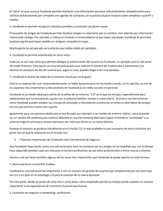 El “pero” es que, aunque Facebook permite mantener una información personal suficientemente completa como para
sustituir prácticamente por completo una agenda de contactos, en la práctica la gran mayoría suele completar su perfil a
medias.
5. Facebook te permite recuperar contactos perdidos y contactar con gente nueva
El buscador de amigos de Facebook permite localizar amigos no solamente por su nombre, sino además por información
relacionada contigo. Por ejemplo, si indicas el Instituto o Universidad en la que hayas estudiado, Facebook te permitirá
localizara gente que hayan podido ser antiguos compañeros tuyos.
Mucha gente ha recuperado así contactos que habían dado por perdidos.
6. Facebook te permite autenticarte en otros sitios
Cada vez se ven más sitios que admiten delegar la autenticación del usuario en Facebook, un ejemplo seria la red social
de moda Pinterest. Esta opción es muy cómoda puesto que reduces el número de credenciales a administrar y te
ahorras los procesos de alta de usuario que, según el caso, pueden llegar a ser muy pesados.
7. Facebook tu puerta de salida de un entorno social que no te gusta
Éste es un aspecto del cual, sorprendentemente, se habla bastante poco en los medio cuando, en mi opinión, es uno de
los aspectos más importantes y más positivos de Facebook (y las redes sociales en general).
Facebook es un medio ideal para salirte de la asfixia de un entorno “1.0” en el que no encajas, especialmente para
adolescentes que no encuentran a gusto con su entorno familiar, escolar o universitario. Gracias a una herramienta
como Facebook pueden ampliar sus círculos de amistades y literalmente construirse un entorno alternativo de amigos
con los que sentirse mucho más a gusto.
Igualmente para una persona adulta que se vea forzada, por ejemplo, a un cambio de entorno radical, como lo puede
ser un cambio de residencia por motivos laborales es una herramienta ideal para seguir sintiéndose “conectado” a su
entorno original como para conocer personas con intereses afines en su nuevo destino.
Aunque el contacto se produce inicialmente en el mundo 2.0, lo más probable es que una parte de estos contactos sea
gente con las que te relaciones en el mundo real.
7 Razones importantes de Facebook como herramienta de negocios
Que Facebook haya nacido como una red social para estar en contacto con los amigos no ha impedido que con el tiempo
haya adquirido también cada vez más peso el terreno profesional, ya sea entre profesionales o entre marcas y clientes.
Vamos a ver por tanto también algunas de las cosas más importantes que Facebook te puede aportar en este terreno.
1. Marca personal y encontrar trabajo
Facebook es una red social tan importante y con un número tan grande de usuarios que simplemente por eso tiene que
ser si o si un pilar en tu estrategia 2.0 para la creación de tu marca personal.
Por otra parte, desde un punto de vista más a corto plazo, cómo empleado que busca trabajo puede suponer un impulso
importante a tus expectativas de encontrar el puesto que buscas.
2. Contactos de negocios y networking profesional

 