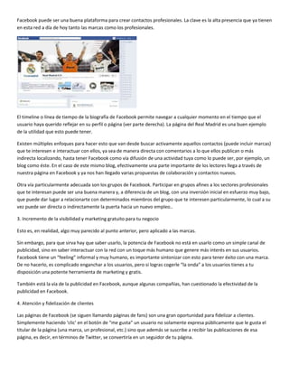 Facebook puede ser una buena plataforma para crear contactos profesionales. La clave es la alta presencia que ya tienen
en esta red a día de hoy tanto las marcas como los profesionales.

El timeline o línea de tiempo de la biografía de Facebook permite navegar a cualquier momento en el tiempo que el
usuario haya querido reflejar en su perfil o página (ver parte derecha). La página del Real Madrid es una buen ejemplo
de la utilidad que esto puede tener.
Existen múltiples enfoques para hacer esto que van desde buscar activamente aquellos contactos (puede incluir marcas)
que te interesen e interactuar con ellos, ya sea de manera directa con comentarios a lo que ellos publican o más
indirecta localizando, hasta tener Facebook como vía difusión de una actividad tuya como lo puede ser, por ejemplo, un
blog como éste. En el caso de este mismo blog, efectivamente una parte importante de los lectores llega a través de
nuestra página en Facebook y ya nos han llegado varias propuestas de colaboración y contactos nuevos.
Otra vía particularmente adecuada son los grupos de Facebook. Participar en grupos afines a los sectores profesionales
que te interesan puede ser una buena manera y, a diferencia de un blog, con una inversión inicial en esfuerzo muy bajo,
que puede dar lugar a relacionarte con determinados miembros del grupo que te interesen particularmente, lo cual a su
vez puede ser directa o indirectamente la puerta hacia un nuevo empleo..
3. Incremento de la visibilidad y marketing gratuito para tu negocio
Esto es, en realidad, algo muy parecido al punto anterior, pero aplicado a las marcas.
Sin embargo, para que sirva hay que saber usarlo, la potencia de Facebook no está en usarlo como un simple canal de
publicidad, sino en saber interactuar con la red con un toque más humano que genere más interés en sus usuarios.
Facebook tiene un “feeling” informal y muy humano, es importante sintonizar con esto para tener éxito con una marca.
De no hacerlo, es complicado enganchar a los usuarios, pero si logras cogerle “la onda” a los usuarios tienes a tu
disposición una potente herramienta de marketing y gratis.
También está la vía de la publicidad en Facebook, aunque algunas compañías, han cuestionado la efectividad de la
publicidad en Facebook.
4. Atención y fidelización de clientes
Las páginas de Facebook (se siguen llamando páginas de fans) son una gran oportunidad para fidelizar a clientes.
Simplemente haciendo ‘clic’ en el botón de “me gusta” un usuario no solamente expresa públicamente que le gusta el
titular de la página (una marca, un profesional, etc.) sino que además se suscribe a recibir las publicaciones de esa
página, es decir, en términos de Twitter, se convertiría en un seguidor de tu página.

 