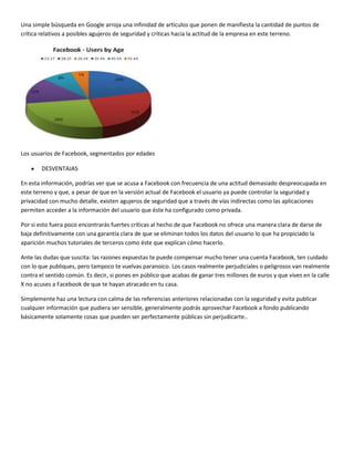 Una simple búsqueda en Google arroja una infinidad de artículos que ponen de manifiesta la cantidad de puntos de
crítica relativos a posibles agujeros de seguridad y críticas hacia la actitud de la empresa en este terreno.

Los usuarios de Facebook, segmentados por edades
DESVENTAJAS
En esta información, podrías ver que se acusa a Facebook con frecuencia de una actitud demasiado despreocupada en
este terreno y que, a pesar de que en la versión actual de Facebook el usuario ya puede controlar la seguridad y
privacidad con mucho detalle, existen agujeros de seguridad que a través de vías indirectas como las aplicaciones
permiten acceder a la información del usuario que éste ha configurado como privada.
Por si esto fuera poco encontrarás fuertes críticas al hecho de que Facebook no ofrece una manera clara de darse de
baja definitivamente con una garantía clara de que se eliminan todos los datos del usuario lo que ha propiciado la
aparición muchos tutoriales de terceros como éste que explican cómo hacerlo.
Ante las dudas que suscita: las razones expuestas te puede compensar mucho tener una cuenta Facebook, ten cuidado
con lo que publiques, pero tampoco te vuelvas paranoico. Los casos realmente perjudiciales o peligrosos van realmente
contra el sentido común. Es decir, si pones en público que acabas de ganar tres millones de euros y que vives en la calle
X no acuses a Facebook de que te hayan atracado en tu casa.
Simplemente haz una lectura con calma de las referencias anteriores relacionadas con la seguridad y evita publicar
cualquier información que pudiera ser sensible, generalmente podrás aprovechar Facebook a fondo publicando
básicamente solamente cosas que pueden ser perfectamente públicas sin perjudicarte..

 