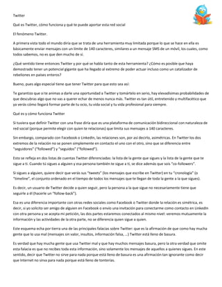 Twitter
Qué es Twitter, cómo funciona y qué te puede aportar esta red social
El fenómeno Twitter.
A primera vista todo el mundo diría que se trata de una herramienta muy limitada porque lo que se hace en ella es
básicamente enviar mensajes con un límite de 140 caracteres, similares a un mensaje SMS de un móvil, los cuales, como
todos sabemos, no es que den mucho de sí.
¿Qué sentido tiene entonces Twitter y por qué se habla tanto de esta herramienta? ¿Cómo es posible que haya
demostrado tener un potencial gigante que ha llegado al extremo de poder actuar incluso como un catalizador de
rebeliones en países enteros?
Bueno, pues algo especial tiene que tener Twitter para que esto sea así:
Te garantizo que si te animas a darle una oportunidad a Twitter y tomártelo en serio, hay elevadísimas probabilidades de
que descubras algo que no vas a querer echar de menos nunca más. Twitter es tan útil, entretenido y multifacético que
ya verás cómo llegará formar parte de tu ocio, tu vida social y tu vida profesional para siempre.
Qué es y cómo funciona Twitter
Si tuviera que definir Twitter con una frase diría que es una plataforma de comunicación bidireccional con naturaleza de
red social (porque permite elegir con quien te relacionas) que limita sus mensajes a 140 caracteres.
Sin embargo, comparado con Facebook o LinkedIn, las relaciones son, por así decirlo, asimétricas. En Twitter los dos
extremos de la relación no se ponen simplemente en contacto el uno con el otro, sino que se diferencia entre
“seguidores” (“followed”) y “seguidos” (“followed”).
Esto se refleja en dos listas de cuentas Twitter diferenciadas: la lista de la gente que sigues y la lista de la gente que te
sigue a ti. Cuando tú sigues a alguien y esa persona también te sigue a ti, se dice además que sois “co-followers”.
Si sigues a alguien, quiere decir que verás sus “tweets” (los mensajes que escribe en Twitter) en tu “cronología” (o
“timeline”, el conjunto ordenado en el tiempo de todos los mensajes que te llegan de toda la gente a la que sigues).
Es decir, un usuario de Twitter decide a quien seguir, pero la persona a la que sigue no necesariamente tiene que
seguirle a él (hacerle un “follow-back”).
Esa es una diferencia importante con otras redes sociales como Facebook o Twitter donde la relación es simétrica, es
decir, si yo solicito ser amigo de alguien en Facebook o envío una invitación para conectarme como contacto en LinkedIn
con otra persona y se acepta mi petición, las dos partes estaremos conectados al mismo nivel: veremos mutuamente la
información y las actividades de la otra parte, no se diferencia quien sigue a quien.
Este esquema echa por tierra una de las principales falacias sobre Twitter: que es la afirmación de que como hay mucha
gente que lo usa mal (mensajes sin valor, insultos, información falsa, …) Twitter está lleno de basura.
Es verdad que hay mucha gente que usa Twitter mal y que hay muchos mensajes basura, pero la otra verdad que omite
esta falacia es que no recibes toda esta información, sino solamente los mensajes de aquellos a quienes sigues. En este
sentido, decir que Twitter no sirve para nada porque está lleno de basura es una afirmación tan ignorante como decir
que Internet no sirva para nada porque está lleno de tonterías.

 