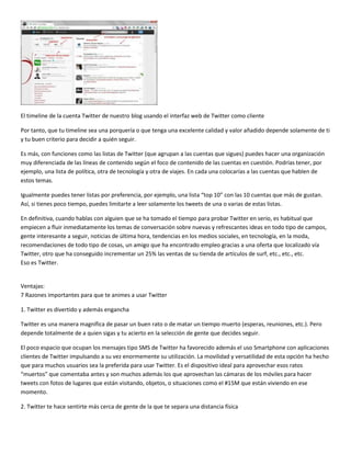 El timeline de la cuenta Twitter de nuestro blog usando el interfaz web de Twitter como cliente
Por tanto, que tu timeline sea una porquería o que tenga una excelente calidad y valor añadido depende solamente de ti
y tu buen criterio para decidir a quién seguir.
Es más, con funciones como las listas de Twitter (que agrupan a las cuentas que sigues) puedes hacer una organización
muy diferenciada de las líneas de contenido según el foco de contenido de las cuentas en cuestión. Podrías tener, por
ejemplo, una lista de política, otra de tecnología y otra de viajes. En cada una colocarías a las cuentas que hablen de
estos temas.
Igualmente puedes tener listas por preferencia, por ejemplo, una lista “top 10” con las 10 cuentas que más de gustan.
Así, si tienes poco tiempo, puedes limitarte a leer solamente los tweets de una o varias de estas listas.
En definitiva, cuando hablas con alguien que se ha tomado el tiempo para probar Twitter en serio, es habitual que
empiecen a fluir inmediatamente los temas de conversación sobre nuevas y refrescantes ideas en todo tipo de campos,
gente interesante a seguir, noticias de última hora, tendencias en los medios sociales, en tecnología, en la moda,
recomendaciones de todo tipo de cosas, un amigo que ha encontrado empleo gracias a una oferta que localizado vía
Twitter, otro que ha conseguido incrementar un 25% las ventas de su tienda de artículos de surf, etc., etc., etc.
Eso es Twitter.

Ventajas:
7 Razones importantes para que te animes a usar Twitter
1. Twitter es divertido y además engancha
Twitter es una manera magnífica de pasar un buen rato o de matar un tiempo muerto (esperas, reuniones, etc.). Pero
depende totalmente de a quien sigas y tu acierto en la selección de gente que decides seguir.
El poco espacio que ocupan los mensajes tipo SMS de Twitter ha favorecido además el uso Smartphone con aplicaciones
clientes de Twitter impulsando a su vez enormemente su utilización. La movilidad y versatilidad de esta opción ha hecho
que para muchos usuarios sea la preferida para usar Twitter. Es el dispositivo ideal para aprovechar esos ratos
“muertos” que comentaba antes y son muchos además los que aprovechan las cámaras de los móviles para hacer
tweets con fotos de lugares que están visitando, objetos, o situaciones como el #15M que están viviendo en ese
momento.
2. Twitter te hace sentirte más cerca de gente de la que te separa una distancia física

 