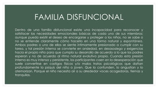 FAMILIA DISFUNCIONAL
Dentro de una familia disfuncional existe una incapacidad para reconocer y
satisfacer las necesidades emocionales básicas de cada uno de sus miembros;
aunque pueda existir el deseo de encargarse y proteger a los niños, no se sabe o
no se entiende claramente cómo hacerlo en una forma natural y espontánea.
Ambos padres o uno de ellos se siente íntimamente presionado a cumplir con su
tarea, y tal presión interna se convierte en ansiedad, en desasosiego y exigencias
hacia el propio niño para que cumpla su desarrollo de acuerdo a lo que los padres
esperan y no de acuerdo al ritmo natural evolutivo propio. Cuando esta presión
interna es muy intensa y persistente, los participantes caen en la desesperación que
suele convertirse en castigos físicos y/o malos tratos psicológicos que dañan
profundamente la psiquis del niño o joven. Que lo confunden, lo angustian y lo
atemorizan. Porque el niño necesita oír a su alrededor voces acogedoras, tiernas y
tranquilas.
 