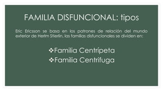 FAMILIA DISFUNCIONAL: tipos
Eric Ericsson se basa en los patrones de relación del mundo
exterior de Herlm Stierlin, las familias disfuncionales se dividen en:
Familia Centrípeta
Familia Centrifuga
 