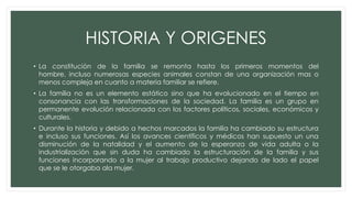 HISTORIA Y ORIGENES
• La constitución de la familia se remonta hasta los primeros momentos del
hombre, incluso numerosas especies animales constan de una organización mas o
menos compleja en cuanto a materia familiar se refiere.
• La familia no es un elemento estático sino que ha evolucionado en el tiempo en
consonancia con las transformaciones de la sociedad. La familia es un grupo en
permanente evolución relacionada con los factores políticos, sociales, económicos y
culturales.
• Durante la historia y debido a hechos marcados la familia ha cambiado su estructura
e incluso sus funciones. Así los avances científicos y médicos han supuesto un una
disminución de la natalidad y el aumento de la esperanza de vida adulta o la
industrialización que sin duda ha cambiado la estructuración de la familia y sus
funciones incorporando a la mujer al trabajo productivo dejando de lado el papel
que se le otorgaba ala mujer.
 
