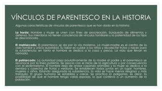 VÍNCULOS DE PARENTESCO EN LA HISTORIA
Algunas características de vínculos de parentesco que se han dado en la historia:
La horda: Hombre y mujer se unen con fines de procreación, búsqueda de alimentos y
defensa. Sus miembros no tienen conciencia de vínculos familiares y la paternidad de los hijos
es desconocida.
El matriarcado: El parentesco se da por la vía materna. La mujer-madre es el centro de la
vida familiar y única autoridad. Su labor es cuidar a los niños y recolectar frutos y raíces para
la subsistencia; en tanto el hombre se dedica a la caza y pesca. La vida que llevan es
nómada.
El patriarcado: La autoridad pasa paulatinamente de la madre al padre y el parentesco se
reconoce por la línea paterna. Se asocia con el inicio de la agricultura y por consecuencia
con el sedentarismo. El hombre deja de andar cazando animales y la mujer se dedica a la
siembra y cosecha de frutas y verduras. Se establecen todos juntos en un lugar, hombres,
mujeres y niños. Estando asegurada la subsistencia, la vida se hace menos riesgosa y más
tranquila. El grupo humano se estabiliza y crece. Se practica la poligamia, es decir, la
posibilidad de que el hombre tenga varias esposas, lo que conlleva a un aumento de la
población.
 