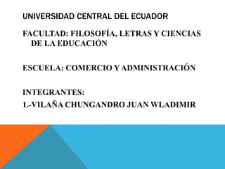 UNIVERSIDAD CENTRAL DEL ECUADOR
FACULTAD: FILOSOFÍA, LETRAS Y CIENCIAS
DE LA EDUCACIÓN
ESCUELA: COMERCIO Y ADMINISTRACIÓN
INTEGRANTES:
1.-VILAÑA CHUNGANDRO JUAN WLADIMIR
 