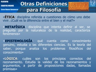 Otras Definiciones para Filosofía Liceo Nuevo Amanecer FILOSOFIA CUARTOS MEDIOS « METAFÍSICA : disciplina que intenta definir al ser, se pregunta por la naturaleza de la realidad, caracteriza fenómenos» « EPISTEMOLOGÍA :   qué cuenta como conocimiento genuino, estudia a las diferentes ciencias. Es la teoría del saber, porque analiza los problemas filosóficos del conocimiento» « LÓGICA : cuáles son los principios correctos del razonamiento. E studia la validez de los razonamientos y argumentos, a partir de proposiciones dadas, llamadas premisas » « ÉTICA : disciplina referida a cuestiones de cómo uno debe vivir. ¿Cuál es la diferencia entre el bien y el mal?» 
