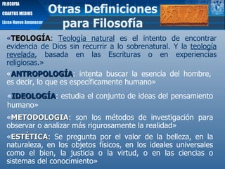« ANTROPOLOGÍA : intenta buscar la esencia del hombre, es decir, lo que es específicamente humano» « IDEOLOGÍA :   estudia el conjunto de ideas del pensamiento humano» « METODOLOGIA : son los métodos de investigación para observar o analizar más rigurosamente la realidad» « TEOLOGÍA :  Teología natural  es el intento de encontrar evidencia de Dios sin recurrir a lo sobrenatural. Y la  teología revelada , basada en las Escrituras o en experiencias religiosas.»  Otras Definiciones para Filosofía Liceo Nuevo Amanecer FILOSOFIA CUARTOS MEDIOS « ESTÉTICA : Se pregunta por el valor de la belleza, en la naturaleza, en los objetos físicos, en los ideales universales como el bien, la justicia o la virtud, o en las ciencias o sistemas del conocimiento» 