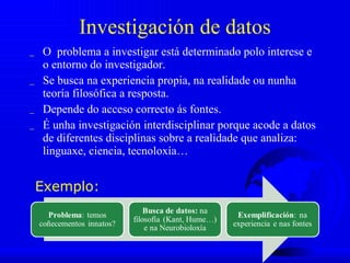 Investigación de datos O  problema a investigar está determinado polo interese e o entorno do investigador.  Se busca na experiencia propia, na realidade ou nunha teoría filosófica a resposta.  Depende do acceso correcto ás fontes.  É unha investigación interdisciplinar porque acode a datos de diferentes disciplinas sobre a realidade que analiza: linguaxe, ciencia, tecnoloxía… Exemplo:  