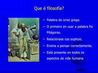 Que é filosofía? Palabra de orixe grego. O primeiro en usar a palabra foi Pitágoras. Relaciónase cos sophois. Ensina a pensar correctamente. Está presente en todos os aspectos da vida humana 