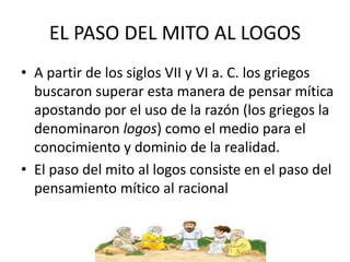 EL PASO DEL MITO AL LOGOS 
• A partir de los siglos VII y VI a. C. los griegos 
buscaron superar esta manera de pensar mítica 
apostando por el uso de la razón (los griegos la 
denominaron logos) como el medio para el 
conocimiento y dominio de la realidad. 
• El paso del mito al logos consiste en el paso del 
pensamiento mítico al racional 
 
