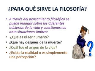 ¿PARA QUÉ SIRVE LA FILOSOFÍA? 
• A través del pensamiento filosófico se 
puede indagar sobre los diferentes 
misterios de la vida y cuestionarnos 
ante situaciones límites: 
• ¿Qué es el ser humano? 
• ¿Qué hay después de la muerte? 
• ¿Cuál fue el origen de la vida? 
• ¿Existe la realidad o es simplemente 
una percepción? 
 