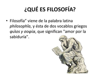 ¿QUÉ ES FILOSOFÍA? 
• Filosofía” viene de la palabra latina 
philosophĭa, y ésta de dos vocablos griegos 
φιλοs y σοφία, que significan "amor por la 
sabiduría". 
 