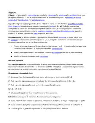 Álgebra
El álgebra es la rama de las matemáticas que estudia las estructuras, las relaciones y las cantidades (en el caso
del álgebra elemental). Es una de las principales ramas de la matemática, junto a la geometría, el análisis
matemático, la combinatoria y la teoría de números.

La palabra «álgebra» es de origen árabe, deriva del tratado escrito por el matemático persa Muhammad ibn
Musa al-Jwarizmi, titulado Kitab al-yabr wa-l-muqabala (en árabe ‫( )وال م قاب لة ال ج بر ك تاب‬que significa
"Compendio de cálculo por el método de completado y balanceado"), el cual proporcionaba operaciones
simbólicas para la solución sistemática de ecuaciones lineales y cuadráticas. Etimológicamente, la palabra
«álgebra» ‫( ج بر‬yabr) , proviene del árabe y significa "reducción".

Álgebra elemental es la forma más básica del álgebra. A diferencia de la aritmética, en donde solo se usan
los números y sus operaciones aritméticas (como +, −, ×, ÷), en álgebra los números son representados por
símbolos (usualmente a, b, c, x, y, z). Esto es útil porque:

       Permite la formulación general de leyes de aritmética (como a + b = b + a), y esto es el primer paso para
        una exploración sistemática de las propiedades de los números reales.

       Permite referirse a números "desconocidos", formular ecuaciones y el estudio de cómo resolverlas.

       Permite la formulación de relaciones funcionales.

Expresión algebraica

Una expresión algebraica es una combinación de letras, números y signos de operaciones. Las letras suelen
representar cantidades desconocidas y se denominan variables oincógnitas. Las expresiones algebraicas nos
permiten traducir al lenguaje matemático expresiones del lenguaje habitual.

Clases de expresiones algebraicas:

1ª- Si una expresión algebraica está formada por un solo término se llama monomio. Ej: 3x2

2ª- Toda expresión algebraica que esté formada por dos términos se llama binomio. Ej: 2x2 + 3xy

3ª- Toda expresión algebraica formada por tres términos se llama trinomio.

Ej: 5x2 + 4y5 - 6x2y

4ª- Si la expresión algebraica tiene varios términos se llama polinomio.

Polinomio es un conjunto de monomios. Tendremos en cuenta lo siguiente:

1º- Si está ordenado. Para ordenar un polinomio, colocamos los monomios de mayor a menor, según su grado.

2º- Si está completo. Completar un polinomio es añadir los términos que falten poniendo de coeficiente 0.

3º- Cuál es su grado. El grado de un polinomio es el mayor exponente de sus términos.
 