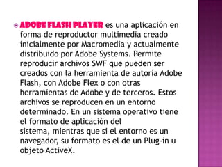  Adobe Flash Player es una aplicación en
forma de reproductor multimedia creado
inicialmente por Macromedia y actualmente
distribuido por Adobe Systems. Permite
reproducir archivos SWF que pueden ser
creados con la herramienta de autoría Adobe
Flash, con Adobe Flex o con otras
herramientas de Adobe y de terceros. Estos
archivos se reproducen en un entorno
determinado. En un sistema operativo tiene
el formato de aplicación del
sistema, mientras que si el entorno es un
navegador, su formato es el de un Plug-in u
objeto ActiveX.
 