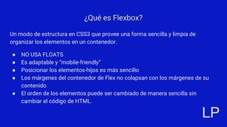 ¿Qué es Flexbox?
Un modo de estructura en CSS3 que provee una forma sencilla y limpia de
organizar los elementos en un con...