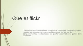 Que es flickr
Cuenta con una comunidad de usuarios que comparten fotografías y videos
creados por ellos mismos. Esta comunidad se rige por normas de
comportamiento y condiciones de uso que favorecen la buena gestión de los
contenidos.
 