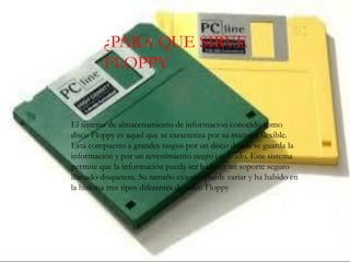 FLOPPY
¿PARA QUE SIRVE
FLOPPY
El sistema de almacenamiento de información conocido como
disco Floppy es aquel que se caracteriza por su material flexible.
Está compuesto a grandes rasgos por un disco donde se guarda la
información y por un revestimiento negro cuadrado. Este sistema
permite que la información pueda ser leída en un soporte seguro
llamado disquetera. Su tamaño externo puede variar y ha habido en
la historia tres tipos diferentes de disco Floppy
 