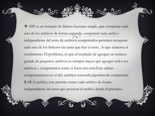  ZIP es un formato de fichero bastante simple ,que comprime cada
uno de los archivos de forma separada. comprimir cada archivo
independiente del resto de archivos comprimidos permiten recuperar
cada uno de los ficheros sin tener que leer el resto , lo que aumenta el
rendimiento. El problema, es que el resultado de agrupar un numero
grande de pequeños archivos es siempre mayor que agrupar todos los
archivos y comprimirlos como si fuera uno solo.Este ultimo
comportamiento es el del, tambien conocido,algoritmode compresion
RAR.A cambio, este permite extaer cada archivo de forma
independiente sin tener que procesar el archivo desde el principio.
 