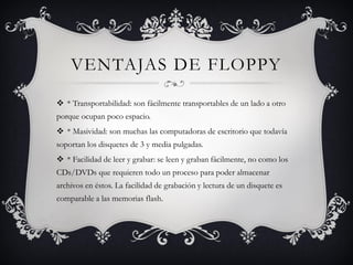 VENTAJAS DE FLOPPY
 * Transportabilidad: son fácilmente transportables de un lado a otro
porque ocupan poco espacio.
 * Masividad: son muchas las computadoras de escritorio que todavía
soportan los disquetes de 3 y media pulgadas.
 * Facilidad de leer y grabar: se leen y graban fácilmente, no como los
CDs/DVDs que requieren todo un proceso para poder almacenar
archivos en éstos. La facilidad de grabación y lectura de un disquete es
comparable a las memorias flash.
 