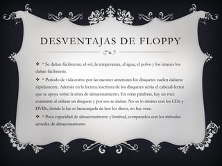 DESVENTAJAS DE FLOPPY
 * Se dañan fácilmente: el sol, la temperatura, el agua, el polvo y los imanes los
dañan fácilmente.
 * Período de vida corto: por las razones anteriores los disquetes suelen dañarse
rápidamente. Además en la lectura/escritura de los disquetes actúa el cabezal-lector
que se apoya sobre la cinta de almacenamiento. En otras palabras, hay un roce
constante al utilizar un disquete y por eso se dañan. No es lo mismo con los CDs y
DVDs, donde la luz es laencargada de leer los datos, no hay roce.
 * Poca capacidad de almacenamiento y lentitud, comparados con los métodos
actuales de almacenamiento.
 