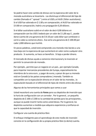 Se podría hacer este cambio de divisas con la esperanza del valor de la
moneda australiana se levantaría . Las disminuye el diferencial del tipo de
cambio (llamado el " spread " ) entre el USD y el AUD ( Dólar australiano) .
Si el USD fue valorada en $ 1.00 y en comparación, el AUD fue valorado en
$ 0.80 en comparación, habría una propagación 0,20 dólares .
Si el dólar australiano subió en el valor de decir 0,90 dólares en
comparación con los USD ( todavía por un valor de $ 1,00 aquí ) , puede
darse cuenta de una ganancia de $ 0.10 por cada dólar que cambiaste si
cerró a cabo su comercio ahora . Eso sería una ganancia de $ 100.00 por
cada 1,000 dólares que invirtió.
En pocas palabras, usted está comprando una moneda más barata a una
tasa baja con la esperanza de que aumentará en valor como cualquier otro
producto . Si aumenta, se hace un beneficio . Si baja a perder dinero.
El mercado de divisas ayuda a comercio internacional y la inversión al
permitir la conversión de moneda .
Por ejemplo , permite que un negocio en un país , por ejemplo Canadá,
para importar mercancías procedentes de Europa, especialmente los
miembros de la zona euro , y pagar de euros, a pesar de que su moneda
está en Canadá (o los países compradores ) moneda. También es
compatible con la especulación directa en el valor de las monedas , la
especulación basada en el diferencial de tipos de interés entre dos divisas
Algunas de las herramientas principales que vamos a usar
Usted necesitará una cuenta de Forex para sus depósitos de inversión que
lo haría de configuración con un corredor . Por lo general , un pequeño
depósito de $ 100 o $ 200 es la cantidad de partida para los principiantes ,
aunque se puede invertir tanto como usted desea. Por lo general, los
depósitos aumentan a medida que adquiera experiencia y confianza en
que la capacidad de inversión.
Configurar una cuenta de práctica libre
El enfoque inteligente para el aprendizaje de este medio de inversión
consiste en la configuración de su propia práctica libre (o demo) cuenta.

 
