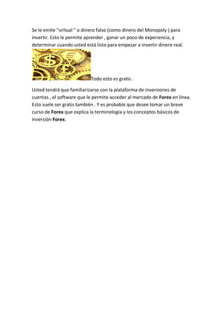 Se le emite "virtual " o dinero falso (como dinero del Monopoly ) para
invertir. Esto le permite aprender , ganar un poco de experiencia, y
determinar cuando usted está listo para empezar a invertir dinero real.

Todo esto es gratis .
Usted tendrá que familiarizarse con la plataforma de inversiones de
cuentas , el software que le permite acceder al mercado de Forex en línea.
Esto suele ser gratis también . Y es probable que desee tomar un breve
curso de Forex que explica la terminología y los conceptos básicos de
inversión Forex.

 