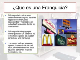 ¿Que es una Franquicia?
El franquiciador ofrece un
sistema comercial para llevar el
negocio con manuales
establecidos y replicables en
todas las franquicias donde los
representan
El franquiciatario paga por
formar parte de un sistema, no
todos los negocios se pueden
considerar una franquicia
Los costos incluye: pago de
ingreso, implementación del
local, arrendamiento del local,
equipos, personal, regalías
mensuales, etc.
 