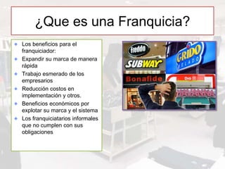 ¿Que es una Franquicia?
Los beneficios para el
franquiciador:
Expandir su marca de manera
rápida
Trabajo esmerado de los
empresarios
Reducción costos en
implementación y otros.
Beneficios económicos por
explotar su marca y el sistema
Los franquiciatarios informales
que no cumplen con sus
obligaciones
 