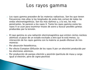  Los rayos gamma proceden de las materias radiactivas. Son los que tienen
frecuencias más altas (y las longitudes de onda más cortas) de todas las
ondas electromagnéticas. Son los más dañinos y, a la vez, los más
penetrantes. Se parecen a los rayos X. Tanto los rayos gamma como los
rayos X se usan para examinar trozos de acero y buscar posibles grietas
producidas por la tensión.
 El rayo gamma es una radiación electromagnética que emiten ciertos núcleos
atómicos al pasar de un estado excitado a otro que lo está menos. La
interacción de los rayos gamma con la materia se puede efectuar de tres
maneras:
 Por absorción fotoeléctrica.
 Por efecto Compton (Difusión de los rayos X por un electrón) producido por
los electrones atómicos.
 Por producción de parejas electrón y positrón (partícula de masa y carga
igual al electrón, pero de signo positivo)
 