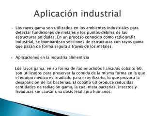  Los rayos gama son utilizados en los ambientes industriales para
detectar fundiciones de metales y los puntos débiles de las
estructuras soldadas. En un proceso conocido como radiografía
industrial, se bombardean secciones de estructuras con rayos gama
que pasan de forma segura a través de los metales.
 Aplicaciones en la industria alimenticia
Los rayos gama, en su forma de radionúclidos llamados cobalto 60,
son utilizados para preservar la comida de la misma forma en la que
el equipo médico es irradiado para esterilizarlo, lo que provoca la
desaparición de las bacterias. El cobalto 60 produce reducidas
cantidades de radiación gama, la cual mata bacterias, insectos y
levaduras sin causar una dosis letal apra humanos.
 