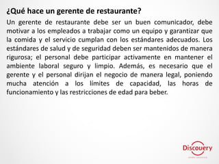 ¿Qué hace un gerente de restaurante?
Un gerente de restaurante debe ser un buen comunicador, debe
motivar a los empleados a trabajar como un equipo y garantizar que
la comida y el servicio cumplan con los estándares adecuados. Los
estándares de salud y de seguridad deben ser mantenidos de manera
rigurosa; el personal debe participar activamente en mantener el
ambiente laboral seguro y limpio. Además, es necesario que el
gerente y el personal dirijan el negocio de manera legal, poniendo
mucha atención a los límites de capacidad, las horas de
funcionamiento y las restricciones de edad para beber.
 