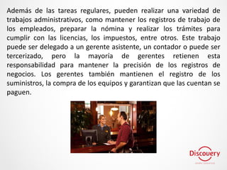 Además de las tareas regulares, pueden realizar una variedad de
trabajos administrativos, como mantener los registros de trabajo de
los empleados, preparar la nómina y realizar los trámites para
cumplir con las licencias, los impuestos, entre otros. Este trabajo
puede ser delegado a un gerente asistente, un contador o puede ser
tercerizado, pero la mayoría de gerentes retienen esta
responsabilidad para mantener la precisión de los registros de
negocios. Los gerentes también mantienen el registro de los
suministros, la compra de los equipos y garantizan que las cuentan se
paguen.
 