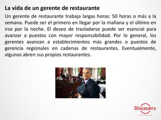 La vida de un gerente de restaurante
Un gerente de restaurante trabaja largas horas: 50 horas o más a la
semana. Puede ser el primero en llegar por la mañana y el último en
irse por la noche. El deseo de trasladarse puede ser esencial para
avanzar a puestos con mayor responsabilidad. Por lo general, los
gerentes avanzan a establecimientos más grandes o puestos de
gerencia regionales en cadenas de restaurantes. Eventualmente,
algunos abren sus propios restaurantes.
 