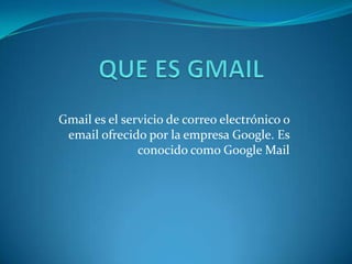 Gmail es el servicio de correo electrónico o
email ofrecido por la empresa Google. Es
conocido como Google Mail
 