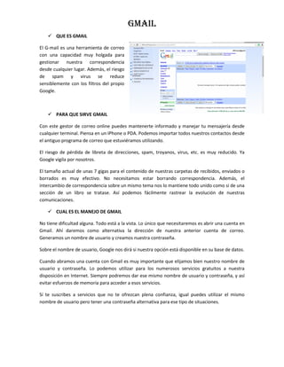 GMAIL
 QUE ES GMAIL
El G-mail es una herramienta de correo
con una capacidad muy holgada para
gestionar nuestra correspondencia
desde cualquier lugar. Además, el riesgo
de spam y virus se reduce
sensiblemente con los filtros del propio
Google.
 PARA QUE SIRVE GMAIL
Con este gestor de correo online puedes mantenerte informado y manejar tu mensajería desde
cualquier terminal. Piensa en un IPhone o PDA. Podemos importar todos nuestros contactos desde
el antiguo programa de correo que estuviéramos utilizando.
El riesgo de pérdida de libreta de direcciones, spam, troyanos, virus, etc. es muy reducido. Ya
Google vigila por nosotros.
El tamaño actual de unas 7 gigas para el contenido de nuestras carpetas de recibidos, enviados o
borrados es muy efectivo. No necesitamos estar borrando correspondencia. Además, el
intercambio de correspondencia sobre un mismo tema nos lo mantiene todo unido como si de una
sección de un libro se tratase. Así podemos fácilmente rastrear la evolución de nuestras
comunicaciones.
 CUAL ES EL MANEJO DE GMAIL
No tiene dificultad alguna. Todo está a la vista. Lo único que necesitaremos es abrir una cuenta en
Gmail. Ahí daremos como alternativa la dirección de nuestra anterior cuenta de correo.
Generamos un nombre de usuario y creamos nuestra contraseña.
Sobre el nombre de usuario, Google nos dirá si nuestra opción está disponible en su base de datos.
Cuando abramos una cuenta con Gmail es muy importante que elijamos bien nuestro nombre de
usuario y contraseña. Lo podemos utilizar para los numerosos servicios gratuitos a nuestra
disposición en Internet. Siempre podremos dar ese mismo nombre de usuario y contraseña, y así
evitar esfuerzos de memoria para acceder a esos servicios.
Sí te suscribes a servicios que no te ofrezcan plena confianza, igual puedes utilizar el mismo
nombre de usuario pero tener una contraseña alternativa para ese tipo de situaciones.
 