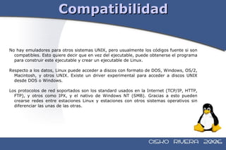 Compatibilidad No hay emuladores para otros sistemas UNIX, pero usualmente los códigos fuente si son compatibles. Esto quiere decir que en vez del ejecutable, puede obtenerse el programa para construir este ejecutable y crear un ejecutable de Linux. Respecto a los datos, Linux puede acceder a discos con formato de DOS, Windows, OS/2, Macintosh, y otros UNIX. Existe un driver experimental para acceder a discos UNIX desde DOS o Windows. Los protocolos de red soportados son los standard usados en la Internet (TCP/IP, HTTP, FTP), y otros como IPX, y el nativo de Windows NT (SMB). Gracias a esto pueden crearse redes entre estaciones Linux y estaciones con otros sistemas operativos sin diferenciar las unas de las otras. 