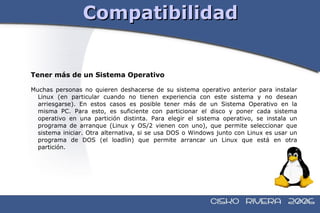 Compatibilidad Tener más de un Sistema Operativo Muchas personas no quieren deshacerse de su sistema operativo anterior para instalar Linux (en particular cuando no tienen experiencia con este sistema y no desean arriesgarse). En estos casos es posible tener más de un Sistema Operativo en la misma PC. Para esto, es suficiente con particionar el disco y poner cada sistema operativo en una partición distinta. Para elegir el sistema operativo, se instala un programa de arranque (Linux y OS/2 vienen con uno), que permite seleccionar que sistema iniciar. Otra alternativa, si se usa DOS o Windows junto con Linux es usar un programa de DOS (el loadlin) que permite arrancar un Linux que está en otra partición. 
