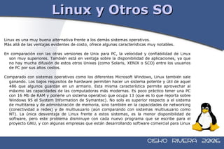 Linux y Otros SO Linux es una muy buena alternativa frente a los demás sistemas operativos.  Más allá de las ventajas evidentes de costo, ofrece algunas características muy notables. En comparación con las otras versiones de Unix para PC, la velocidad y confiabilidad de Linux son muy superiores. También está en ventaja sobre la disponibilidad de aplicaciones, ya que no hay mucha difusión de estos otros Unixes (como Solaris, XENIX o SCO) entre los usuarios de PC por sus altos costos. Comparado con sistemas operativos como los diferentes Microsoft Windows, Linux también sale ganando. Los bajos requisitos de hardware permiten hacer un sistema potente y útil de aquel 486 que algunos guardan en un armario. Esta misma característica permite aprovechar al máximo las capacidades de las computadoras más modernas. Es poco práctico tener una PC con 16 Mb de RAM y ponerle un sistema operativo que ocupa 13 (que es lo que reporta sobre Windows 95 el System Information de Symantec). No solo es superior respecto a el sistema de multitarea y de administración de memoria, sino también en la capacidades de networking (conectividad a redes) y de multiusuario (aún comparando con sistemas multiusuario como NT). La única desventaja de Linux frente a estos sistemas, es la menor disponibilidad de software, pero este problema disminuye con cada nuevo programa que se escribe para el proyecto GNU, y con algunas empresas que están desarrollando software comercial para Linux 