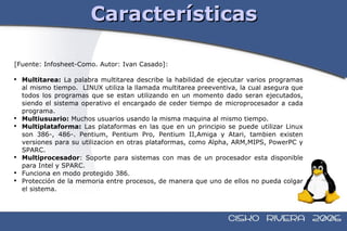 Características [Fuente: Infosheet-Como. Autor: Ivan Casado]: Multitarea:  La palabra multitarea describe la habilidad de ejecutar varios programas al mismo tiempo.  LINUX utiliza la llamada multitarea preeventiva, la cual asegura que todos los programas que se estan utilizando en un momento dado seran ejecutados, siendo el sistema operativo el encargado de ceder tiempo de microprocesador a cada programa. Multiusuario:  Muchos usuarios usando la misma maquina al mismo tiempo. Multiplataforma:  Las plataformas en las que en un principio se puede utilizar Linux son 386-, 486-. Pentium, Pentium Pro, Pentium II,Amiga y Atari, tambien existen versiones para su utilizacion en otras plataformas, como Alpha, ARM,MIPS, PowerPC y SPARC. Multiprocesador : Soporte para sistemas con mas de un procesador esta disponible para Intel y SPARC. Funciona en modo protegido 386. Protección de la memoria entre procesos, de manera que uno de ellos no pueda colgar el sistema.  