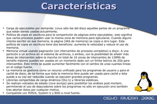 Características Carga de ejecutables por demanda: Linux sólo lee del disco aquellas partes de un programa que están siendo usadas actualmente. Política de copia en escritura para la compartición de páginas entre ejecutables: esto significa que varios procesos pueden usar la misma zona de memoria para ejecutarse. Cuando alguno intenta escribir en esa memoria, la página (4Kb de memoria) se copia a otro lugar. Esta política de copia en escritura tiene dos beneficios: aumenta la velocidad y reduce el uso de memoria. Memoria virtual usando paginación (sin intercambio de procesos completos) a disco: A una partición o un archivo en el sistema de archivos, o ambos, con la posibilidad de añadir más áreas de intercambio sobre la marcha Un total de 16 zonas de intercambio de 128Mb de tamaño máximo pueden ser usadas en un momento dado con un límite teórico de 2Gb para intercambio. Este limite se puede aumentar facilmente con el cambio de unas cuantas lineas en el codigo fuente. La memoria se gestiona como un recurso unificado para los programas de usuario y para el caché de disco, de tal forma que toda la memoria libre puede ser usada para caché y ésta puede a su vez ser reducida cuando se ejecuten grandes programas. Librerías compartidas de carga dinámica (DLL's) y librerías estáticas. Se realizan volcados de estado (core dumps) para posibilitar los análisis post-mortem, permitiendo el uso de depuradores sobre los programas no sólo en ejecución sino también tras abortar éstos por cualquier motivo. Compatible con POSIX, System V y BSD a nivel fuente.  