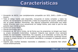 Características Emulación de iBCS2, casi completamente compatible con SCO, SVR3 y SVR4 a nivel binario. Todo el código fuente está disponible, incluyendo el núcleo completo y todos los drivers, las herramientas de desarrollo y todos los programas de usuario; además todo ello se puede distribuir libremente. Hay algunos programas comerciales que están siendo ofrecidos para Linux actualmente sin código fuente, pero todo lo que ha sido gratuito sigue siendo gratuito. Control de tareas POSIX. Pseudo-terminales (pty's). Emulación de 387 en el núcleo, de tal forma que los programas no tengan que hacer su propia emulación matemática. Cualquier máquina que ejecute Linux parecerá dotada de coprocesador matemático. Por supuesto, si el ordenador ya tiene una FPU (unidad de coma flotante), esta será usada en lugar de la emulación, pudiendo incluso compilar tu propio kernel sin la emulación matemática y conseguir un pequeño ahorro de memoria. Soporte para muchos teclados nacionales o adaptados y es bastante fácil añadir nuevos dinámicamente.  