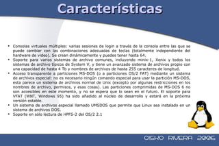 Características Consolas virtuales múltiples: varias sesiones de login a través de la consola entre las que se puede cambiar con las combinaciones adecuadas de teclas (totalmente independiente del hardware de video). Se crean dinámicamente y puedes tener hasta 64. Soporte para varios sistemas de archivo comunes, incluyendo minix-1, Xenix y todos los sistemas de archivo típicos de System V, y tiene un avanzado sistema de archivos propio con una capacidad de hasta 4 Tb y nombres de archivos de hasta 255 caracteres de longitud. Acceso transparente a particiones MS-DOS (o a particiones OS/2 FAT) mediante un sistema de archivos especial: no es necesario ningún comando especial para usar la partición MS-DOS, esta parece un sistema de archivos normal de Unix (excepto por algunas restricciones en los nombres de archivo, permisos, y esas cosas). Las particiones comprimidas de MS-DOS 6 no son accesibles en este momento, y no se espera que lo sean en el futuro. El soporte para VFAT (WNT, Windows 95) ha sido añadido al núcleo de desarrollo y estará en la próxima versión estable. Un sistema de archivos especial llamado UMSDOS que permite que Linux sea instalado en un sistema de archivos DOS. Soporte en sólo lectura de HPFS-2 del OS/2 2.1  