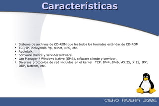 Características Sistema de archivos de CD-ROM que lee todos los formatos estándar de CD-ROM. TCP/IP, incluyendo ftp, telnet, NFS, etc. Appletalk. Software cliente y servidor Netware. Lan Manager / Windows Native (SMB), software cliente y servidor. Diversos protocolos de red incluidos en el kernel: TCP, IPv4, IPv6, AX.25, X.25, IPX, DDP, Netrom, etc.  